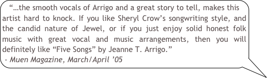 “…the smooth vocals of Arrigo and a great story to tell, makes this artist hard to knock. If you like Sheryl Crow’s songwriting style, and the candid nature of Jewel, or if you just enjoy solid honest folk music with great vocal and music arrangements, then you will definitely like “Five Songs” by Jeanne T. Arrigo.”- Muen Magazine, March/April ’05